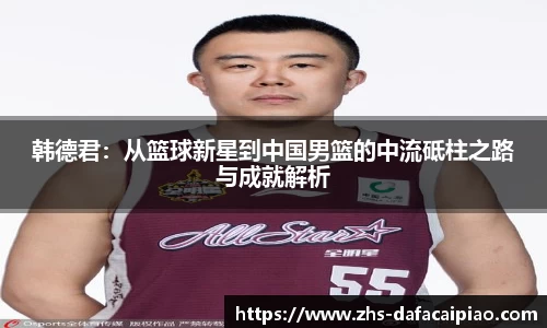 韩德君：从篮球新星到中国男篮的中流砥柱之路与成就解析