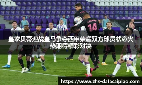 皇家贝蒂迎战皇马争夺西甲荣耀双方球员状态火热期待精彩对决