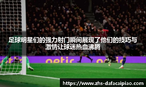 足球明星们的强力射门瞬间展现了他们的技巧与激情让球迷热血沸腾