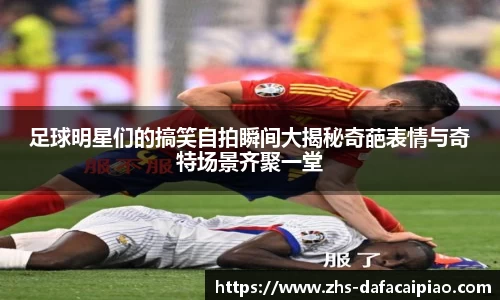 足球明星们的搞笑自拍瞬间大揭秘奇葩表情与奇特场景齐聚一堂