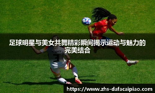 足球明星与美女共舞精彩瞬间揭示运动与魅力的完美结合