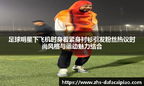 足球明星下飞机时身着紧身衬衫引发粉丝热议时尚风格与运动魅力结合